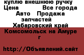 куплю внешнюю ручку › Цена ­ 2 000 - Все города Авто » Продажа запчастей   . Хабаровский край,Комсомольск-на-Амуре г.